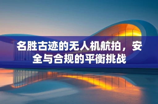 名胜古迹的无人机航拍，安全与合规的平衡挑战