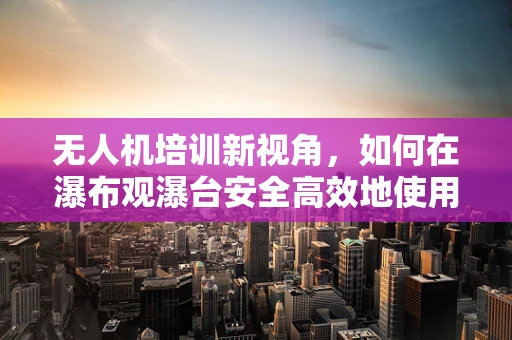 无人机培训新视角，如何在瀑布观瀑台安全高效地使用无人机？