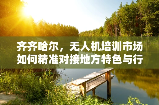 齐齐哈尔，无人机培训市场如何精准对接地方特色与行业需求？