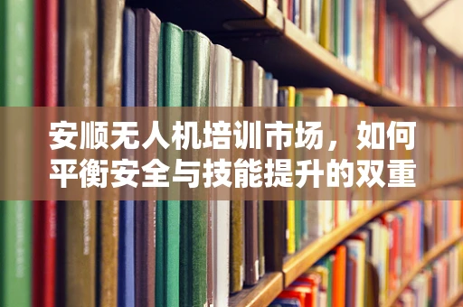 安顺无人机培训市场，如何平衡安全与技能提升的双重需求？