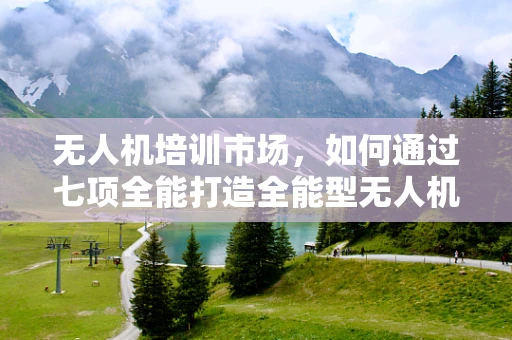 无人机培训市场，如何通过七项全能打造全能型无人机操作员？
