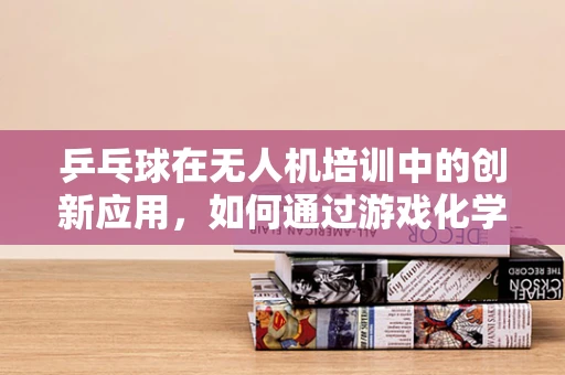 乒乓球在无人机培训中的创新应用，如何通过游戏化学习提升飞行技能？