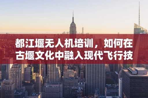 都江堰无人机培训，如何在古堰文化中融入现代飞行技术？