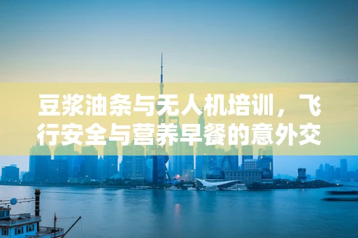 豆浆油条与无人机培训，飞行安全与营养早餐的意外交集