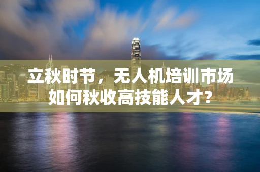 立秋时节，无人机培训市场如何秋收高技能人才？