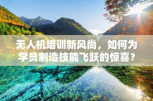 无人机培训新风尚，如何为学员制造技能飞跃的惊喜？