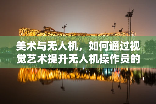 美术与无人机，如何通过视觉艺术提升无人机操作员的‘空中视角’？