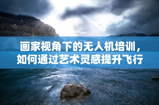 画家视角下的无人机培训，如何通过艺术灵感提升飞行技能？