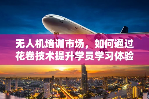 无人机培训市场，如何通过花卷技术提升学员学习体验？