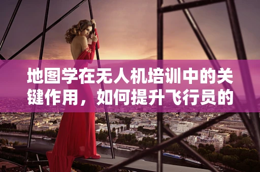 地图学在无人机培训中的关键作用，如何提升飞行员的导航与定位能力？
