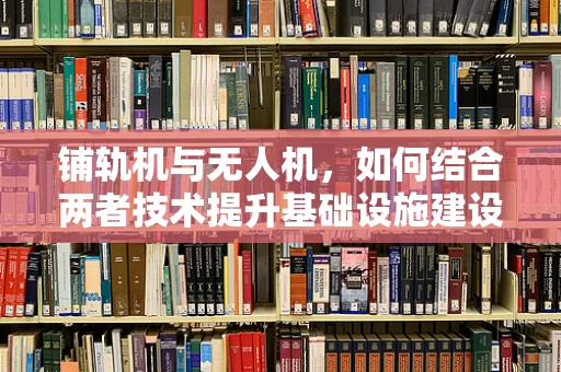 铺轨机与无人机，如何结合两者技术提升基础设施建设效率？