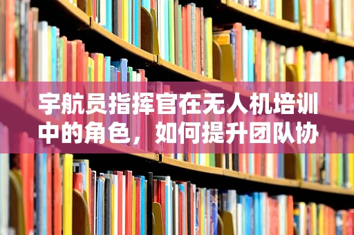 宇航员指挥官在无人机培训中的角色，如何提升团队协作与决策效率？