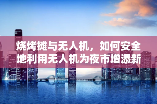 烧烤摊与无人机，如何安全地利用无人机为夜市增添新视角？