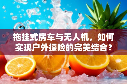 拖挂式房车与无人机，如何实现户外探险的完美结合？