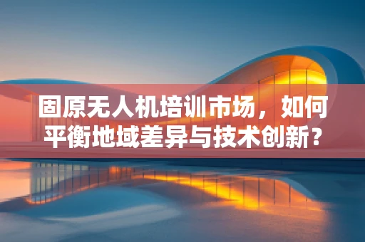 固原无人机培训市场，如何平衡地域差异与技术创新？