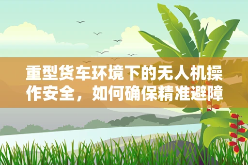 重型货车环境下的无人机操作安全，如何确保精准避障？