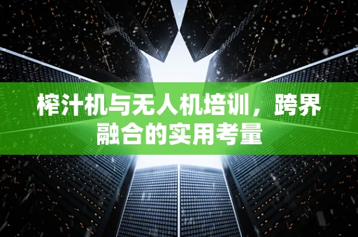 榨汁机与无人机培训，跨界融合的实用考量