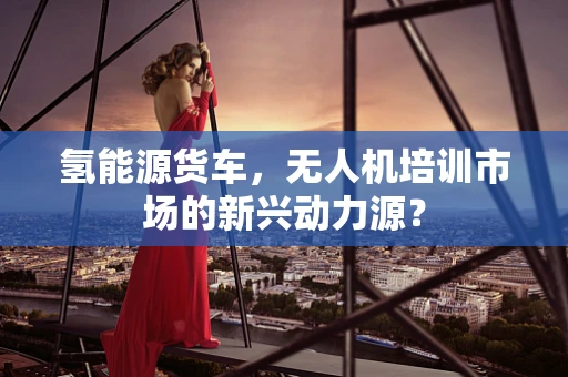 氢能源货车，无人机培训市场的新兴动力源？