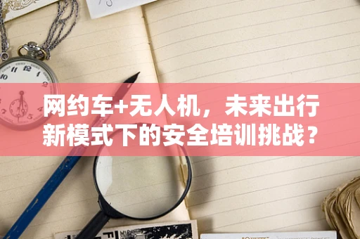 网约车+无人机，未来出行新模式下的安全培训挑战？