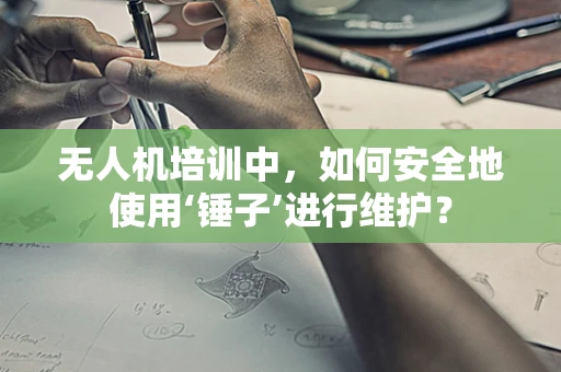 无人机培训中，如何安全地使用‘锤子’进行维护？