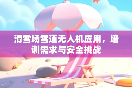 滑雪场雪道无人机应用，培训需求与安全挑战