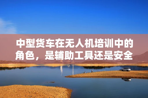 中型货车在无人机培训中的角色，是辅助工具还是安全挑战？