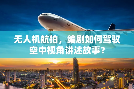 无人机航拍，编剧如何驾驭空中视角讲述故事？