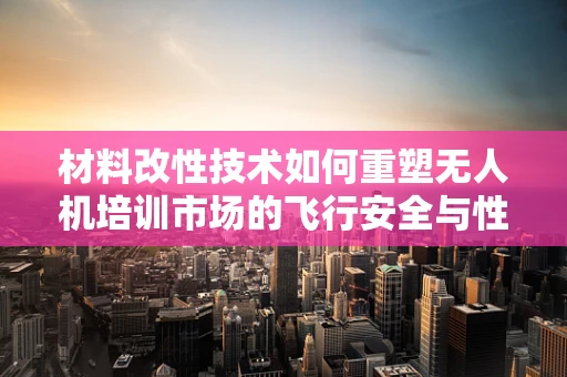材料改性技术如何重塑无人机培训市场的飞行安全与性能？