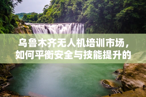 乌鲁木齐无人机培训市场，如何平衡安全与技能提升的双重需求？