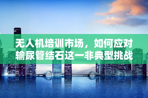 无人机培训市场，如何应对输尿管结石这一非典型挑战？
