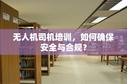 无人机司机培训，如何确保安全与合规？