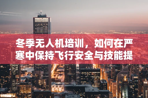 冬季无人机培训，如何在严寒中保持飞行安全与技能提升？