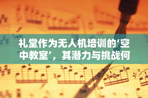 礼堂作为无人机培训的‘空中教室’，其潜力与挑战何在？