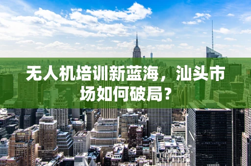 无人机培训新蓝海，汕头市场如何破局？