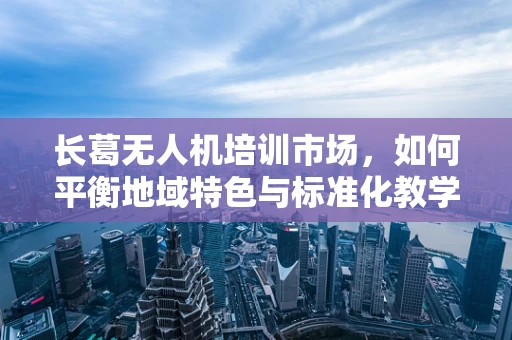 长葛无人机培训市场，如何平衡地域特色与标准化教学？