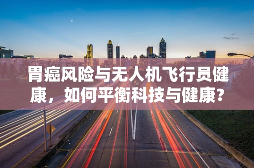 胃癌风险与无人机飞行员健康，如何平衡科技与健康？