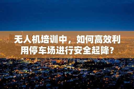 无人机培训中，如何高效利用停车场进行安全起降？
