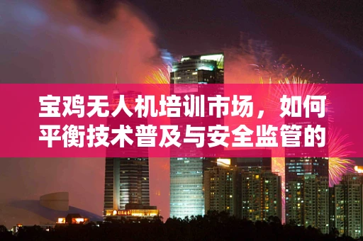 宝鸡无人机培训市场，如何平衡技术普及与安全监管的双重挑战？