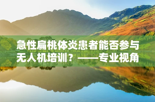 急性扁桃体炎患者能否参与无人机培训？——专业视角下的健康考量