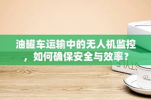 油罐车运输中的无人机监控，如何确保安全与效率？