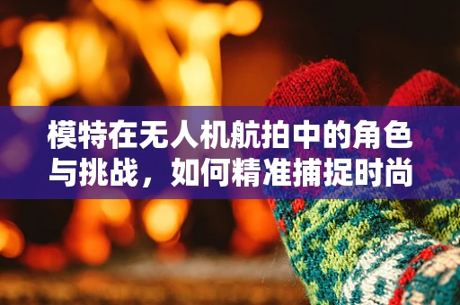 模特在无人机航拍中的角色与挑战，如何精准捕捉时尚瞬间？