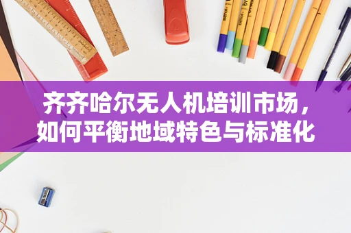 齐齐哈尔无人机培训市场，如何平衡地域特色与标准化教学？