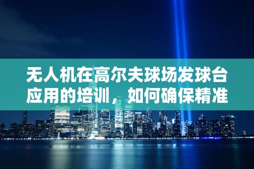 无人机在高尔夫球场发球台应用的培训，如何确保精准与安全？