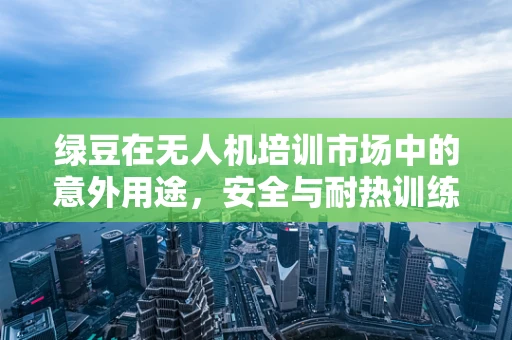 绿豆在无人机培训市场中的意外用途，安全与耐热训练的巧妙结合