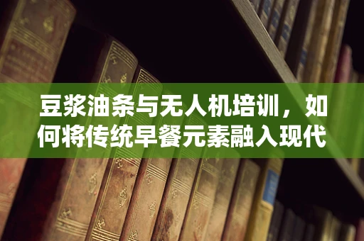 豆浆油条与无人机培训，如何将传统早餐元素融入现代科技教学？