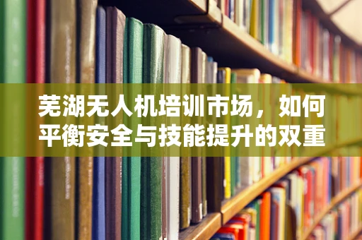 芜湖无人机培训市场，如何平衡安全与技能提升的双重需求？