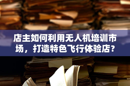 店主如何利用无人机培训市场，打造特色飞行体验店？
