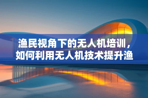 渔民视角下的无人机培训，如何利用无人机技术提升渔业作业效率？