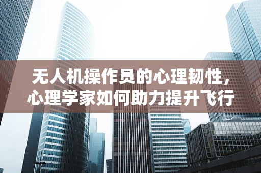 无人机操作员的心理韧性，心理学家如何助力提升飞行安全？