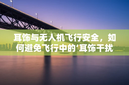 耳饰与无人机飞行安全，如何避免飞行中的‘耳饰干扰’？